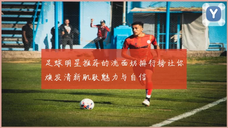 足球明星推荐的洗面奶排行榜让你焕发清新肌肤魅力与自信