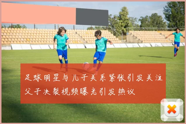 足球明星与儿子关系紧张引发关注父子决裂视频曝光引发热议